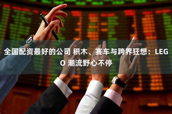 全国配资最好的公司 积木、赛车与跨界狂想：LEGO 潮流野心不停