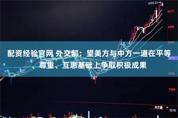 配资经验官网 外交部：望美方与中方一道在平等、尊重、互惠基础上争取积极成果