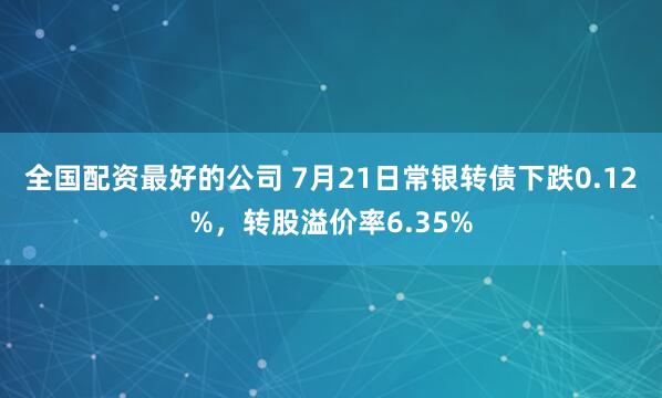 全国配资最好的公司 7月21日常银转债下跌0.12%，转股溢价率6.35%