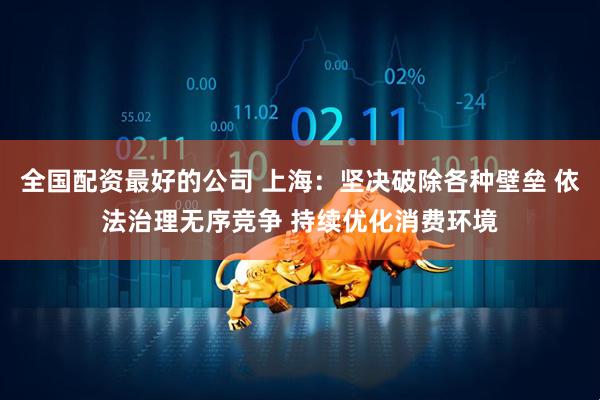 全国配资最好的公司 上海：坚决破除各种壁垒 依法治理无序竞争 持续优化消费环境