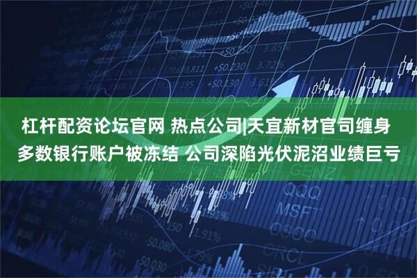 杠杆配资论坛官网 热点公司|天宜新材官司缠身 多数银行账户被冻结 公司深陷光伏泥沼业绩巨亏