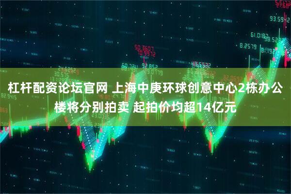 杠杆配资论坛官网 上海中庚环球创意中心2栋办公楼将分别拍卖 起拍价均超14亿元