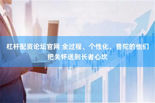 杠杆配资论坛官网 全过程、个性化，普陀的他们把关怀送到长者心坎