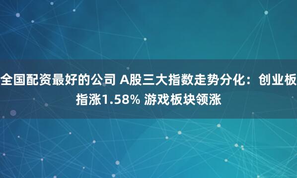 全国配资最好的公司 A股三大指数走势分化：创业板指涨1.58% 游戏板块领涨