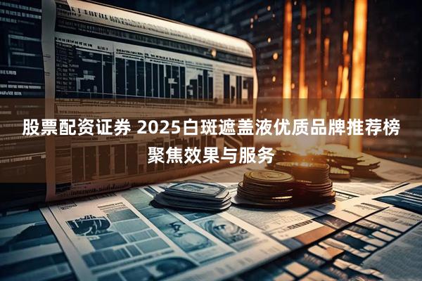 股票配资证券 2025白斑遮盖液优质品牌推荐榜聚焦效果与服务