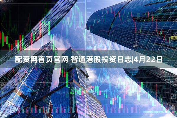 配资网首页官网 智通港股投资日志|4月22日