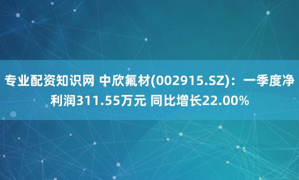 专业配资知识网 中欣氟材(002915.SZ)：一季度净利润311.55万元 同比增长22.00%