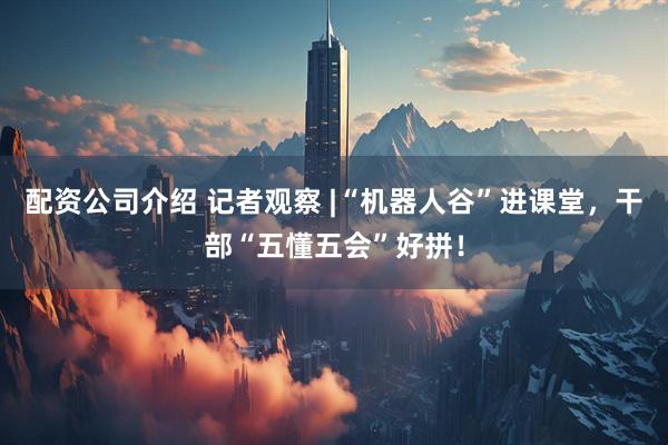 配资公司介绍 记者观察 |“机器人谷”进课堂，干部“五懂五会”好拼！