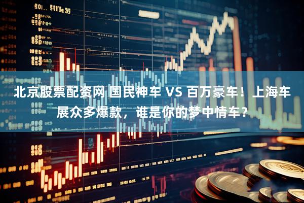 北京股票配资网 国民神车 VS 百万豪车！上海车展众多爆款，谁是你的梦中情车？