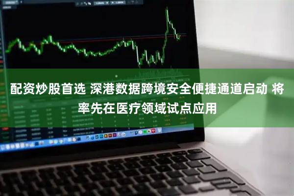 配资炒股首选 深港数据跨境安全便捷通道启动 将率先在医疗领域试点应用