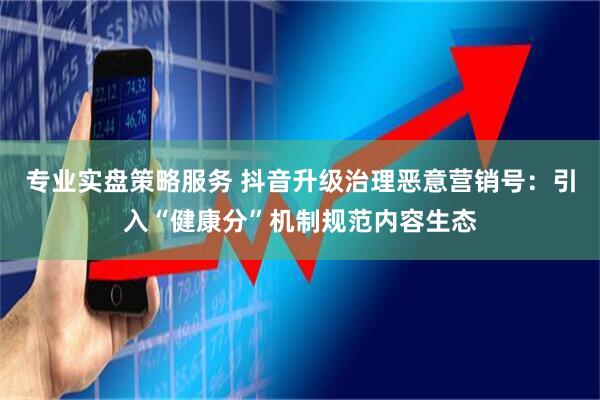 专业实盘策略服务 抖音升级治理恶意营销号：引入“健康分”机制规范内容生态