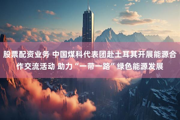 股票配资业务 中国煤科代表团赴土耳其开展能源合作交流活动 助力“一带一路”绿色能源发展