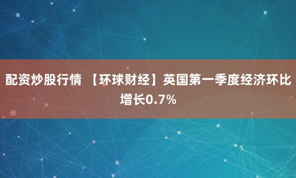 配资炒股行情 【环球财经】英国第一季度经济环比增长0.7%