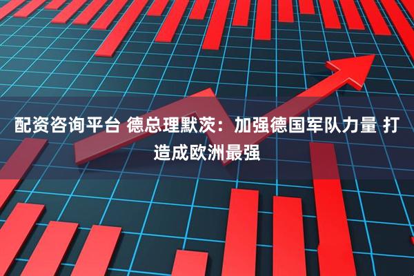 配资咨询平台 德总理默茨：加强德国军队力量 打造成欧洲最强