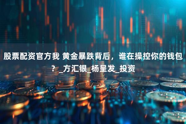 股票配资官方我 黄金暴跌背后，谁在操控你的钱包？_方汇银_杨呈发_投资