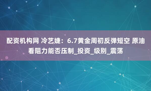 配资机构网 冷艺婕：6.7黄金周初反弹短空 原油看阻力能否压制_投资_级别_震荡