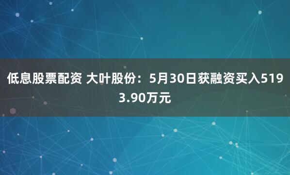 低息股票配资 大叶股份：5月30日获融资买入5193.90万元