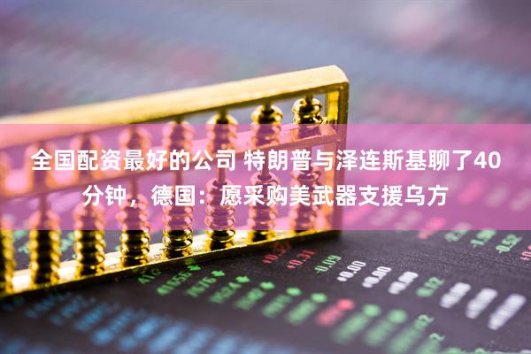 全国配资最好的公司 特朗普与泽连斯基聊了40分钟，德国：愿采购美武器支援乌方