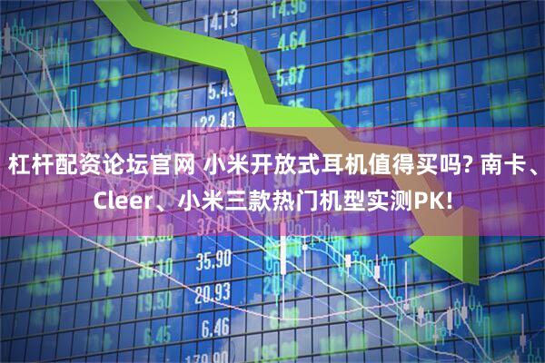杠杆配资论坛官网 小米开放式耳机值得买吗? 南卡、Cleer、小米三款热门机型实测PK!
