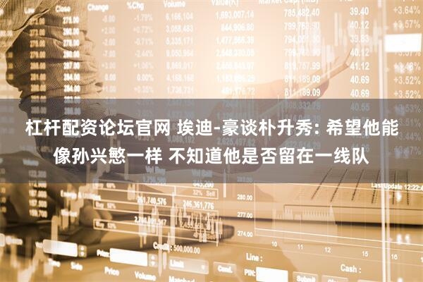 杠杆配资论坛官网 埃迪-豪谈朴升秀: 希望他能像孙兴慜一样 不知道他是否留在一线队