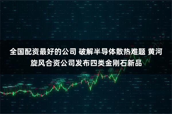全国配资最好的公司 破解半导体散热难题 黄河旋风合资公司发布四类金刚石新品