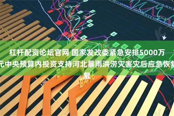 杠杆配资论坛官网 国家发改委紧急安排5000万元中央预算内投资支持河北暴雨洪涝灾害灾后应急恢复
