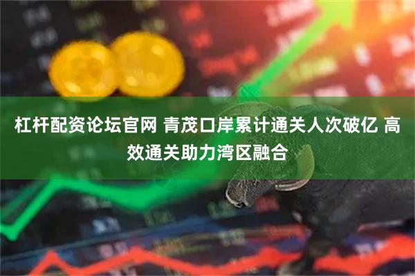 杠杆配资论坛官网 青茂口岸累计通关人次破亿 高效通关助力湾区融合