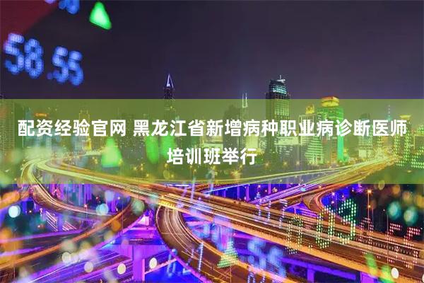 配资经验官网 黑龙江省新增病种职业病诊断医师培训班举行