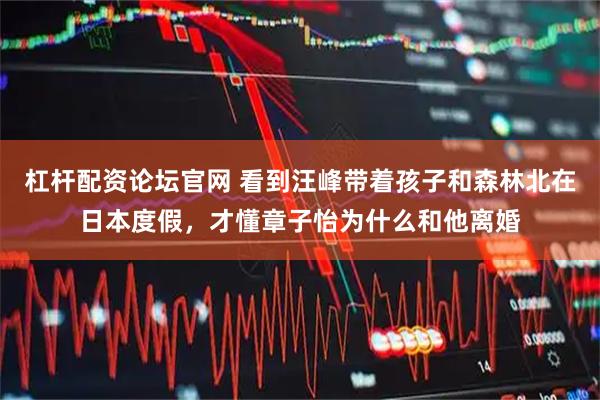 杠杆配资论坛官网 看到汪峰带着孩子和森林北在日本度假，才懂章子怡为什么和他离婚