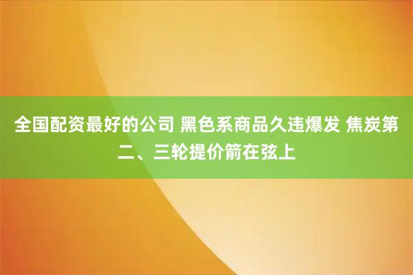 全国配资最好的公司 黑色系商品久违爆发 焦炭第二、三轮提价箭在弦上