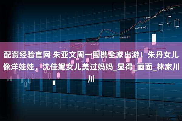 配资经验官网 朱亚文周一围携全家出游！朱丹女儿像洋娃娃，沈佳妮女儿美过妈妈_显得_画面_林家川
