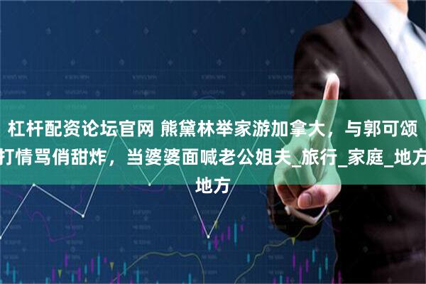 杠杆配资论坛官网 熊黛林举家游加拿大，与郭可颂打情骂俏甜炸，当婆婆面喊老公姐夫_旅行_家庭_地方