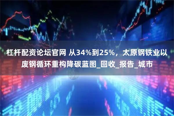 杠杆配资论坛官网 从34%到25%，太原钢铁业以废钢循环重构降碳蓝图_回收_报告_城市