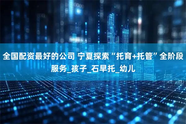 全国配资最好的公司 宁夏探索“托育+托管”全阶段服务_孩子_石早托_幼儿