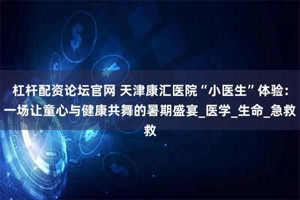 杠杆配资论坛官网 天津康汇医院“小医生”体验：一场让童心与健康共舞的暑期盛宴_医学_生命_急救
