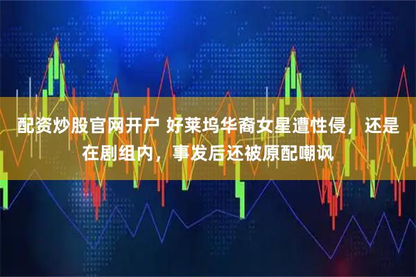 配资炒股官网开户 好莱坞华裔女星遭性侵，还是在剧组内，事发后还被原配嘲讽