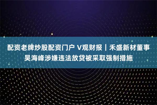 配资老牌炒股配资门户 V观财报｜禾盛新材董事吴海峰涉嫌违法放贷被采取强制措施
