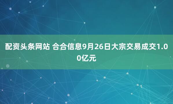 配资头条网站 合合信息9月26日大宗交易成交1.00亿元