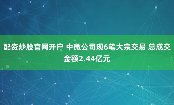 配资炒股官网开户 中微公司现6笔大宗交易 总成交金额2.44亿元