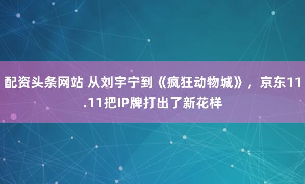 配资头条网站 从刘宇宁到《疯狂动物城》，京东11.11把IP牌打出了新花样