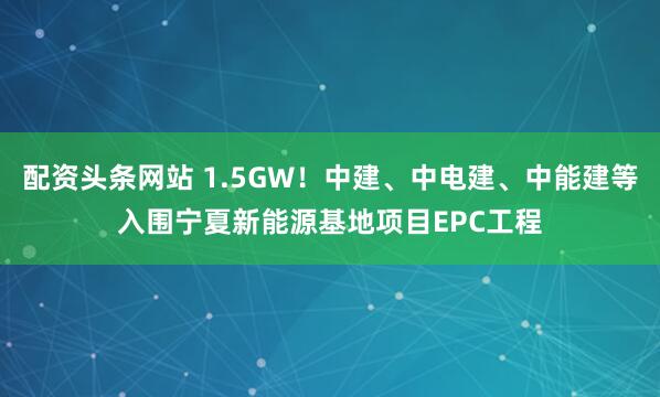 配资头条网站 1.5GW！中建、中电建、中能建等入围宁夏新能源基地项目EPC工程