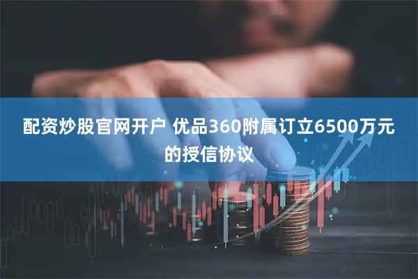 配资炒股官网开户 优品360附属订立6500万元的授信协议