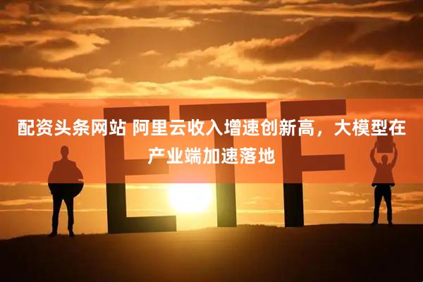 配资头条网站 阿里云收入增速创新高，大模型在产业端加速落地