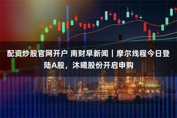 配资炒股官网开户 南财早新闻｜摩尔线程今日登陆A股，沐曦股份开启申购