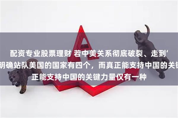 配资专业股票理财 若中美关系彻底破裂、走到‘掀桌子’地步，明确站队美国的国家有四个，而真正能支持中国的关键力量仅有一种