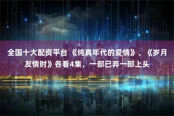 全国十大配资平台 《纯真年代的爱情》、《岁月友情时》各看4集，一部已弃一部上头